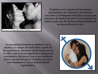 También es el conjunto de fenómenos
emocionales, de conducta y de prácticas
asociados a la búsqueda del placer sexual, que
marcaran de manera decisiva al ser humano en
todas y cada una de las fases determinantes de
su desarrollo en la vida.
La sexualidad humana se construye en la
mente y el cuerpo del individuo a partir de
las experiencias que tiene desde temprano en
la vida y que la hacen significar e integrar las
experiencias del placer, con su ser hombre o
mujer, sus afectos que le vinculan con otros
seres humanos y con su potencialidad
reproductiva.
 