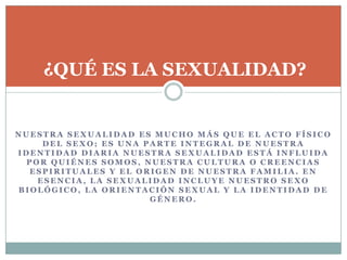 N U E S T R A S E X U A L I D A D E S M U C H O M Á S Q U E E L A C T O F Í S I C O
D E L S E X O ; E S U N A P A R T E I N T E G R A L D E N U E S T R A
I D E N T I D A D D I A R I A N U E S T R A S E X U A L I D A D E S T Á I N F L U I D A
P O R Q U I É N E S S O M O S , N U E S T R A C U L T U R A O C R E E N C I A S
E S P I R I T U A L E S Y E L O R I G E N D E N U E S T R A F A M I L I A . E N
E S E N C I A , L A S E X U A L I D A D I N C L U Y E N U E S T R O S E X O
B I O L Ó G I C O , L A O R I E N T A C I Ó N S E X U A L Y L A I D E N T I D A D D E
G É N E R O .
¿QUÉ ES LA SEXUALIDAD?
 