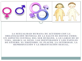 L A S E X U A L I D A D H U M A N A D E A C U E R D O C O N L A
O R G A N I Z A C I Ó N M U N D I A L D E L A S A L U D S E D E F I N E C O M O :
U N A S P E C T O C E N T R A L D E L S E R H U M A N O , A L O L A R G O D E S U
V I D A . A B A R C A A L S E X O , L A S I D E N T I D A D E S Y L O S P A P E L E S
D E G É N E R O , E L E R O T I S M O , E L P L A C E R , L A I N T I M I D A D , L A
R E P R O D U C C I Ó N Y L A O R I E N T A C I Ó N S E X U A L .
 