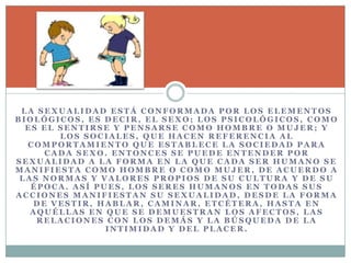 L A S E X U A L I D A D E S T Á C O N F O R M A D A P O R L O S E L E M E N T O S
B I O L Ó G I C O S , E S D E C I R , E L S E X O ; L O S P S I C O L Ó G I C O S , C O M O
E S E L S E N T I R S E Y P E N S A R S E C O M O H O M B R E O M U J E R ; Y
L O S S O C I A L E S , Q U E H A C E N R E F E R E N C I A A L
C O M P O R T A M I E N T O Q U E E S T A B L E C E L A S O C I E D A D P A R A
C A D A S E X O . E N T O N C E S S E P U E D E E N T E N D E R P O R
S E X U A L I D A D A L A F O R M A E N L A Q U E C A D A S E R H U M A N O S E
M A N I F I E S T A C O M O H O M B R E O C O M O M U J E R , D E A C U E R D O A
L A S N O R M A S Y V A L O R E S P R O P I O S D E S U C U L T U R A Y D E S U
É P O C A . A S Í P U E S , L O S S E R E S H U M A N O S E N T O D A S S U S
A C C I O N E S M A N I F I E S T A N S U S E X U A L I D A D , D E S D E L A F O R M A
D E V E S T I R , H A B L A R , C A M I N A R , E T C É T E R A , H A S T A E N
A Q U É L L A S E N Q U E S E D E M U E S T R A N L O S A F E C T O S , L A S
R E L A C I O N E S C O N L O S D E M Á S Y L A B Ú S Q U E D A D E L A
I N T I M I D A D Y D E L P L A C E R .
 