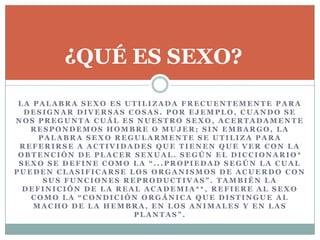 L A P A L A B R A S E X O E S U T I L I Z A D A F R E C U E N T E M E N T E P A R A
D E S I G N A R D I V E R S A S C O S A S . P O R E J E M P L O , C U A N D O S E
N O S P R E G U N T A C U Á L E S N U E S T R O S E X O , A C E R T A D A M E N T E
R E S P O N D E M O S H O M B R E O M U J E R ; S I N E M B A R G O , L A
P A L A B R A S E X O R E G U L A R M E N T E S E U T I L I Z A P A R A
R E F E R I R S E A A C T I V I D A D E S Q U E T I E N E N Q U E V E R C O N L A
O B T E N C I Ó N D E P L A C E R S E X U A L . S E G Ú N E L D I C C I O N A R I O *
S E X O S E D E F I N E C O M O L A “ . . . P R O P I E D A D S E G Ú N L A C U A L
P U E D E N C L A S I F I C A R S E L O S O R G A N I S M O S D E A C U E R D O C O N
S U S F U N C I O N E S R E P R O D U C T I V A S ” . T A M B I É N L A
D E F I N I C I Ó N D E L A R E A L A C A D E M I A * * , R E F I E R E A L S E X O
C O M O L A “ C O N D I C I Ó N O R G Á N I C A Q U E D I S T I N G U E A L
M A C H O D E L A H E M B R A , E N L O S A N I M A L E S Y E N L A S
P L A N T A S ” .
¿QUÉ ES SEXO?
 