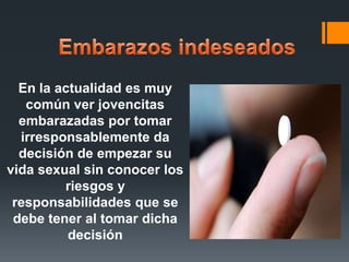 En la actualidad es muy
común ver jovencitas
embarazadas por tomar
irresponsablemente da
decisión de empezar su
vida sexual sin conocer los
riesgos y
responsabilidades que se
debe tener al tomar dicha
decisión
 
