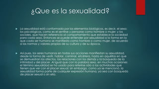 ¿Que es la sexualidad?
 La sexualidad está conformada por los elementos biológicos, es decir, el sexo;
los psicológicos, como es el sentirse y pensarse como hombre o mujer; y los
sociales, que hacen referencia al comportamiento que establece la sociedad
para cada sexo. Entonces se puede entender por sexualidad a la forma en la
que cada ser humano se manifiesta como hombre o como mujer, de acuerdo
a las normas y valores propios de su cultura y de su época.
 Así pues, los seres humanos en todas sus acciones manifiestan su sexualidad,
desde la forma de vestir, hablar, caminar, etcétera, hasta en aquéllas en que
se demuestran los afectos, las relaciones con los demás y la búsqueda de la
intimidad y del placer. Al igual que con la palabra sexo, en muchas ocasiones
el término sexualidad se ha usado para referirse sólo a las actividades que
tienen que ver con el placer sexual; sin embargo, como ya se mencionó, la
sexualidad forma parte de cualquier expresión humana, ya sea con búsqueda
de placer sexual o sin ella.
 