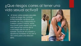 ¿Que riesgos corres al tener una
vida sexual activa?
 Al tener varias parejas sexuales
corres el riesgo de contraer
enfermedades venéreas que
pueden ser muy malas para tu
cuerpo y para ti misma, estas
muy joven para andar con una
vida sexual tan activa de la
cual luego solo te van a
quedar vacíos en el corazón y
aparte los hombres no te van a
ver como para una relación
seria.
 