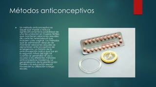 Métodos anticonceptivos
 Un método anticonceptivo es
aquel que impide o reduce
significativamente la posibilidad de
una fecundación en mujeres fértiles
que mantienen relaciones sexuales
de carácter heterosexual que
incluyen coito vaginal. Los métodos
que se administran después de
mantener relaciones sexuales se
denominan anticonceptivos de
emergencia. La historia de la
anticoncepción indica que fue en
la segunda mitad del siglo XX
cuando se generalizó el uso y
acceso a los diferentes métodos
anticonceptivos modernos. La
generalización de la planificación
familiar y la educación sexual
favorecen su utilización a larga
escala.
 