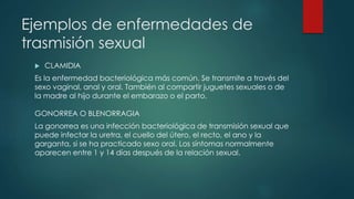 Ejemplos de enfermedades de
trasmisión sexual
 CLAMIDIA
Es la enfermedad bacteriológica más común. Se transmite a través del
sexo vaginal, anal y oral. También al compartir juguetes sexuales o de
la madre al hijo durante el embarazo o el parto.
GONORREA O BLENORRAGIA
La gonorrea es una infección bacteriológica de transmisión sexual que
puede infectar la uretra, el cuello del útero, el recto, el ano y la
garganta, si se ha practicado sexo oral. Los síntomas normalmente
aparecen entre 1 y 14 días después de la relación sexual.
 