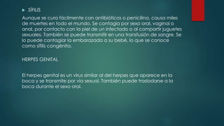  SÍFILIS
Aunque se cura fácilmente con antibióticos o penicilina, causa miles
de muertes en todo el mundo. Se contagia por sexo oral, vaginal o
anal, por contacto con la piel de un infectado o al compartir juguetes
sexuales. También se puede transmitir en una transfusión de sangre. Se
lo puede contagiar la embarazada a su bebé, lo que se conoce
como sífilis congénita.
HERPES GENITAL
El herpes genital es un virus similar al del herpes que aparece en la
boca y se transmite por vía sexual. También puede trasladarse a la
boca durante el sexo oral.
 