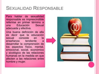 SEXUALIDAD RESPONSABLE
Para hablar de sexualidad
responsable es imprescindible
referirse en primer término a
una Educación Sexual
adecuada y efectiva.
Una buena definición de ella
es decir que la educación
sexual consiste en la
enseñanza tendiente a
desarrollar la comprensión de
los aspectos físico, mental,
emocional, social, económico
y sicológico de las relaciones
humanas en la medida en que
afecten a las relaciones entre
hombre y mujer.
 