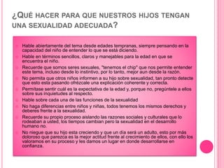 ¿QUÉ HACER PARA QUE NUESTROS HIJOS TENGAN
UNA SEXUALIDAD ADECUADA?
 Hable abiertamente del tema desde edades tempranas, siempre pensando en la
capacidad del niño de entender lo que se está diciendo.
 Hable en términos sencillos, claros y manejables para la edad en que se
encuentra el niño.
 Recuerde que somos seres sexuales, "tenemos el chip" que nos permite entender
este tema, incluso desde lo instintivo, por lo tanto, mejor aun desde la razón.
 No permita que otros niños informen a su hijo sobre sexualidad, tan pronto detecte
que esto esta pasando ofrézcale una explicación coherente y correcta.
 Permítase sentir cuál es la expectativa de la edad y, porque no, pregúntele a ellos
sobre sus inquietudes al respecto.
 Hable sobre cada una de las funciones de la sexualidad
 No haga diferencias entre niños y niñas, todos tenemos los mismos derechos y
deberes frente a la sexualidad.
 Recuerde su propio proceso aislando las razones sociales y culturales que lo
rodeaban a usted, los tiempos cambian pero la sexualidad en el desarrollo
humano no.
 No niegue que su hijo esta creciendo y que un día será un adulto, esto por más
doloroso que parezca es la mejor actitud frente al crecimiento de ellos, con ello los
valoramos en su proceso y les damos un lugar en donde desarrollarse en
confianza.
 