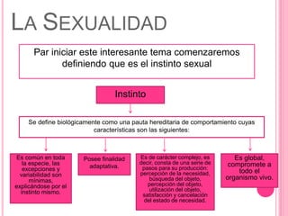 Par iniciar este interesante tema comenzaremos
definiendo que es el instinto sexual
LA SEXUALIDAD
Instinto
Se define biológicamente como una pauta hereditaria de comportamiento cuyas
características son las siguientes:
Es de carácter complejo, es
decir, consta de una serie de
pasos para su producción:
percepción de la necesidad,
búsqueda del objeto,
percepción del objeto,
utilización del objeto,
satisfacción y cancelación
del estado de necesidad.
Posee finalidad
adaptativa.
Es común en toda
la especie, las
excepciones y
variabilidad son
mínimas,
explicándose por el
instinto mismo.
Es global,
compromete a
todo el
organismo vivo.
 
