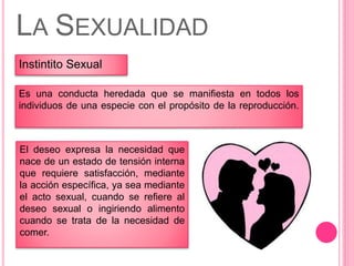 Instintito Sexual
LA SEXUALIDAD
Es una conducta heredada que se manifiesta en todos los
individuos de una especie con el propósito de la reproducción.
El deseo expresa la necesidad que
nace de un estado de tensión interna
que requiere satisfacción, mediante
la acción específica, ya sea mediante
el acto sexual, cuando se refiere al
deseo sexual o ingiriendo alimento
cuando se trata de la necesidad de
comer.
 