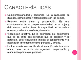 CARACTERÍSTICAS
 Complementariedad y comunión. Es la capacidad de
dialogar, comunicarse y relacionarse con los demás.
 Relación entre amor y procreación. Es una
consecuencia de la complementariedad de la mujer y
del hombre. Juntos tienen la capacidad de dar vida a
otro ser y, además, cuidarlo y formarlo.
 Vinculación afectiva. Es la expresión del sentimiento
que se da entre dos personas que se conocen y se
aprecian. Esta vinculación implica el conocimiento y la
aceptación libre del otro como persona y amarlo.
 La forma más reconocida de vinculación afectiva es el
amor; pero un amor sin egoísmo, responsable y
respetuoso por la otra persona.
 
