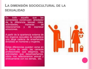 LA DIMENSIÓN SOCIOCULTURAL DE LA
SEXUALIDAD
Es todo aquello que las
sociedades construyen alrededor
de la diferencia sexual: roles,
actividades, maneras de
relacionarnos y de expresar
emociones.
A partir de la apariencia externa de
los órganos sexuales de establece
una larga cadena de enseñanzas
divididas en hombres y mujeres.
Estas diferencias pueden verse en
la forma de vestir, las carreras
profesionales que elegimos, las
actividades que desempeñamos,
cómo nos relacionamos sexual y
eróticamente con los demás, etc.
 