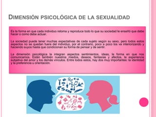 DIMENSIÓN PSICOLÓGICA DE LA SEXUALIDAD
Es la forma en que cada individuo retoma y reproduce todo lo que su sociedad le enseñó que debe
hacer o como debe actuar.
La sociedad puede tener muchas expectativas de cada sujeto según su sexo, pero todos estos
aspectos no se quedan fuera del individuo, por el contrario, poco a poco los va interiorizando y
haciendo suyos hasta que condicionan su forma de pensar y de sentir.
La dimensión psicológica la integran aspectos sentimientos, ideas, la forma en que nos
comunicamos. Están también nuestros miedos, deseos, fantasías y afectos, la experiencia
subjetiva del amor y los demás vínculos. Entre todos estos, hay dos muy importantes: la identidad
y la preferencia u orientación.
 