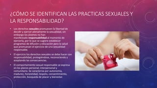 ¿CÓMO SE IDENTIFICAN LAS PRACTICAS SEXUALES Y
LA RESPONSABILIDAD?
• Los derechos sexuales promueven la libertad de
decidir y ejercer plenamente la sexualidad, sin
embargo los jóvenes no han
manifestado responsabilidad al momento de
ejercerla, por lo que se sugiere establecer
programas de difusión y educación para la salud
que promuevan el ejercicio de una sexualidad
responsable.
• El ejercicio los derechos sexuales se debe hacer con
responsabilidad, protegiéndose, reconociendo y
aceptando las consecuencias.
• El comportamiento sexual responsable se expresa
en los planos personal, interpersonal y
comunitario. Se caracteriza por autonomía,
madurez, honestidad, respeto, consentimiento,
protección, búsqueda de placer y bienestar.
 