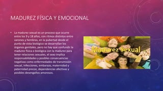 MADUREZ FÍSICA Y EMOCIONAL
• La madurez sexual es un proceso que ocurre
entre los 9 y 18 años, con ritmos distintos entre
varones y hembras, en la pubertad desde el
punto de vista biológico se desarrollan los
órganos genitales, pero no hay que confundir la
madurez física o biológica con la madurez para
tener relaciones sexuales, el sexo implica
responsabilidades y posibles consecuencias
negativas como enfermedades de transmisión
sexual, infecciones, embarazo, maternidad y
paternidad precoz, dependencias afectivas y
posibles desengaños amorosos.
 