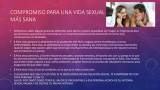 COMPROMISO PARA UNA VIDA SEXUAL
MÁS SANA
• Reflexionar sobre algunas prácticas diferentes para ejercer nuestra sexualidad sin riesgos, es importante para
las decisiones que tomes se conviertan en un compromiso personal de prevención en torno a las
consecuencias no deseadas.
• 1 Para unas persona la abstinencia es la protección más fácil y segura contra el embarazo y ciertas
enfermedades. Para ellas, la abstinencia es lo que mejor se ajusta a sus creencias y convicciones personales.
Quienes eligen esta opción saben que tienen aún muchas formas de intimidad sexual y de relación humana
que enriquecen a la pareja.
• 2 Para otras personas, si tienen relaciones sexuales o planean tenerlas, el hacerlo sólo con su pareja es lo que
les permite prevenir infección por alguna Enfermedad de Transmisión Sexual, incluyendo el SIDA. Esto implica
que ambos estén seguros y que, como protección, acepten hacerse las pruebas de labaratorio necesarias para
asegurarse de que están sanos.
• 3 Para otras más, el uso de condones, es lo que da la mejor protección.
• CUALQUIERA QUE SEA TU ELECCIÓN, SI TE INVOLUCRAS EN UNA RELACIÓN SEXUAL, TE COMPROMETES CON
OTRA PERSONA Y CON TU
SALUD; POR TANTO DEBES TENER EL VALOR DE PREGUNTARLE A ESA PERSONA ACERCA DE SU HISTORIA
SEXUAL PASADA Y DE DECIRLE TU PROPIA HISTORIA.
 