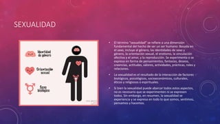 SEXUALIDAD
• El término “sexualidad” se refiere a una dimensión
fundamental del hecho de ser un ser humano: Basada en
el sexo, incluye al género, las identidades de sexo y
género, la orientación sexual, el erotismo, la vinculación
afectiva y el amor, y la reproducción. Se experimenta o se
expresa en forma de pensamientos, fantasías, deseos,
creencias, actitudes, valores, actividades, prácticas, roles y
relaciones.
• La sexualidad es el resultado de la interacción de factores
biológicos, psicológicos, socioeconómicos, culturales,
éticos y religiosos o espirituales.
• Si bien la sexualidad puede abarcar todos estos aspectos,
no es necesario que se experimenten ni se expresen
todos. Sin embargo, en resumen, la sexualidad se
experiencia y se expresa en todo lo que somos, sentimos,
pensamos y hacemos.
 