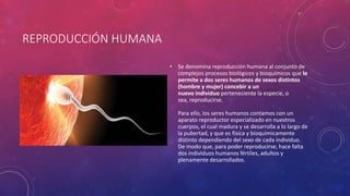 REPRODUCCIÓN HUMANA
• Se denomina reproducción humana al conjunto de
complejos procesos biológicos y bioquímicos que le
permite a dos seres humanos de sexos distintos
(hombre y mujer) concebir a un
nuevo individuo perteneciente la especie, o
sea, reproducirse.
Para ello, los seres humanos contamos con un
aparato reproductor especializado en nuestros
cuerpos, el cual madura y se desarrolla a lo largo de
la pubertad, y que es física y bioquímicamente
distinto dependiendo del sexo de cada individuo.
De modo que, para poder reproducirse, hace falta
dos individuos humanos fértiles, adultos y
plenamente desarrollados.
 