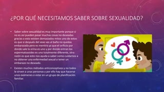 ¿POR QUÉ NECESITAMOS SABER SOBRE SEXUALIDAD?
• Saber sobre sexualidad es muy importante porque si
no es así pueden pasar muchas cosas no deseadas
gracias a esto existen demasiados mitos uno de estos
es que si después del sexo vas al baño no quedas
embarazada pero es mentira ya que el orificio por
donde sale la orina es uno y por donde entran los
espermatozoides es uno totalmente diferente, otra
razón es que esto nos ayuda a saber como cuidarnos a
no obtener una enfermedad sexual o tener un
embarazo no deseado.
• Existen muchos métodos anticonceptivos y no todos
le sirven a unas personas y por ello hay que hacerse
unos exámenes o estar en un grupo de planificación
familiar.
 