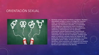 ORIENTACIÓN SEXUAL
• Quienes somos como hombres y mujeres. Nuestra
sexualidad cambia y crece a lo largo de nuestras
vidas. La sexualidad incluye comportamientos
sexuales, las relaciones sexuales, y la intimidad;
cómo elegimos expresarnos como hombres y
mujeres (incluyendo la forma en que hablamos,
vestirnos y relacionarnos con los demás);
orientación sexual (heterosexual, homosexual,
bisexual), valores, creencias y actitudes como se
relacionan con ser barrón o hembra; cambios que
pasan a nuestros cuerpos como las etapas de la
pubertad, el embarazo o la menopausia; si y cómo
escogemos tener niños; el tipo de amigos que
tenemos; cómo sentimos con respecto a la manera
en que vemos; quienes somos como persona; y la
forma en que tratamos a los demás.
 