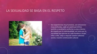 LA SEXUALIDAD SE BASA EN EL RESPETO
• Son experiencias muy humanas, son emociones
muy profundas, cada ser podrá permitirse
sentirlo y canalizarlo conforme a unos criterios
de respeto por la individualidad, así como por la
sacralidad que pervive en cada hombre o mujer,
niño o niña, viejo o vieja de nuestro colectivo
social y nuestra construcción cultural.
 
