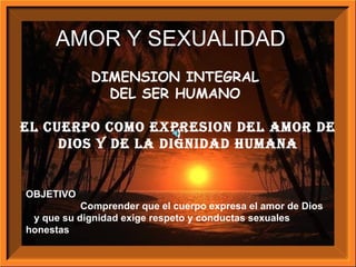 DIMENSION INTEGRAL  DEL SER HUMANO  El CUERPO COMO EXPRESION DEL AMOR DE DIOS Y DE LA DIGNIDAD HUMANA OBJETIVO Comprender que el cuerpo expresa el amor de Dios  y que su dignidad exige respeto y conductas sexuales honestas AMOR Y SEXUALIDAD D 