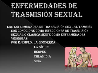 Las enfermedades de transmisión sexual también
  son conocidas como infecciones de trasmisión
  sexual o clásicamente como enfermedades
  venéreas.
  Por ejemplo: La gonorrea
               La sífilis
               Herpes
               Chlamidia
               Sida
 