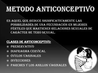 Es aquel que reduce significativamente las
  posibilidades de una fecundación en mujeres
  fértiles que mantienen relaciones sexuales de
  carácter he tero sexual.

Clases de anticonceptivo:
 Preservativo
 Diafragma cervical
 Óvulos Vaginales
 Inyecciones
 Parches y los Anillos Vaginales
 