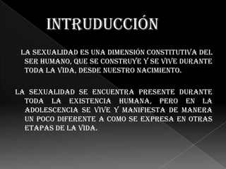 INTRUDUCCIÓN
 La sexualidad es una dimensión constitutiva del
  ser humano, que se construye y se vive durante
  toda la vida, desde nuestro nacimiento.

La sexualidad se encuentra presente durante
  toda la existencia humana, pero en la
  adolescencia se vive y manifiesta de manera
  un poco diferente a como se expresa en otras
  etapas de la vida.
 
