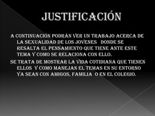 A continuación podrán ver un trabajo acerca de
  la sexualidad de los jovenes donde se
  resalta el pensamiento que tiene ante este
  tema y como se relaciona con ello.
Se trata de mostrar la vida cotidiana que tienen
  ellos y como manejan el temas en su entorno
  ya sean con amigos, familia o en el colegio.
 