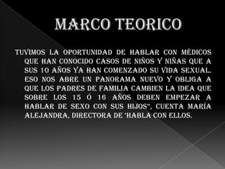 Tuvimos la oportunidad de hablar con médicos
  que han conocido casos de niños y niñas que a
  sus 10 años ya han comenzado su vida sexual.
  eso nos abre un panorama nuevo y obliga a
  que los padres de familia cambien la idea que
  sobre los 15 ó 16 años deben empezar a
  hablar de sexo con sus hijos”, cuenta maría
  Alejandra, directora de ‘habla con ellos.
 