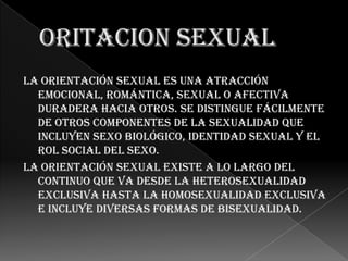 La orientación sexual es una atracción
  emocional, romántica, sexual o afectiva
  duradera hacia otros. Se distingue fácilmente
  de otros componentes de la sexualidad que
  incluyen sexo biológico, identidad sexual y el
  rol social del sexo.
La orientación sexual existe a lo largo del
  continuo que va desde la heterosexualidad
  exclusiva hasta la homosexualidad exclusiva
  e incluye diversas formas de bisexualidad.
 