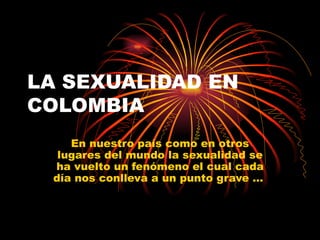 LA SEXUALIDAD EN COLOMBIA En nuestro país como en otros lugares del mundo la sexualidad se ha vuelto un fenómeno el cual cada día nos conlleva a un punto grave …  