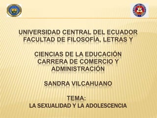 UNIVERSIDAD CENTRAL DEL ECUADOR
FACULTAD DE FILOSOFÍA, LETRAS Y
CIENCIAS DE LA EDUCACIÓN
CARRERA DE COMERCIO Y
ADMINISTRACIÓN
SANDRA VILCAHUANO
TEMA:
LA SEXUALIDAD Y LA ADOLESCENCIA

 