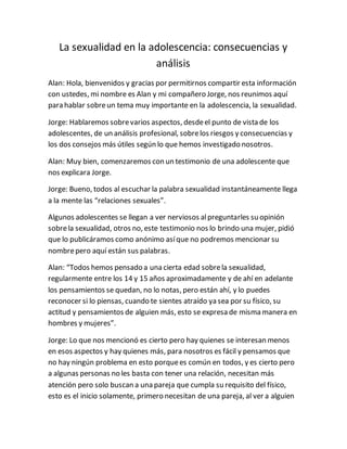 La sexualidad en la adolescencia: consecuencias y
análisis
Alan: Hola, bienvenidos y gracias por permitirnos compartir esta información
con ustedes, mi nombre es Alan y mi compañero Jorge, nos reunimos aquí
para hablar sobreun tema muy importante en la adolescencia, la sexualidad.
Jorge: Hablaremos sobrevarios aspectos, desdeel punto de vista de los
adolescentes, de un análisis profesional, sobrelos riesgos y consecuencias y
los dos consejos más útiles según lo que hemos investigado nosotros.
Alan: Muy bien, comenzaremos con un testimonio de una adolescente que
nos explicara Jorge.
Jorge: Bueno, todos al escuchar la palabra sexualidad instantáneamente llega
a la mente las “relaciones sexuales”.
Algunos adolescentes se llegan a ver nerviosos alpreguntarles su opinión
sobrela sexualidad, otros no, este testimonio nos lo brindo una mujer, pidió
que lo publicáramos como anónimo asíque no podremos mencionar su
nombrepero aquí están sus palabras.
Alan: “Todos hemos pensado a una cierta edad sobrela sexualidad,
regularmente entre los 14 y 15 años aproximadamente y de ahí en adelante
los pensamientos se quedan, no lo notas, pero están ahí, y lo puedes
reconocer si lo piensas, cuando te sientes atraído ya sea por su físico, su
actitud y pensamientos de alguien más, esto se expresa de misma manera en
hombres y mujeres”.
Jorge: Lo que nos mencionó es cierto pero hay quienes se interesan menos
en esos aspectos y hay quienes más, para nosotros es fácil y pensamos que
no hay ningún problema en esto porquees común en todos, y es cierto pero
a algunas personas no les basta con tener una relación, necesitan más
atención pero solo buscan a una pareja que cumpla su requisito del físico,
esto es el inicio solamente, primero necesitan de una pareja, al ver a alguien
 