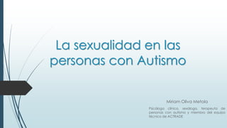 La sexualidad en las
personas con Autismo
Miriam Oliva Metola
Psicóloga clínica, sexóloga, terapeuta de
personas con autismo y miembro del equipo
técnico de ACTRADE
 