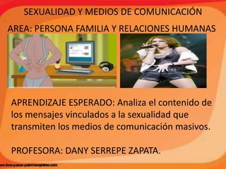 SEXUALIDAD Y MEDIOS DE COMUNICACIÓN
AREA: PERSONA FAMILIA Y RELACIONES HUMANAS
APRENDIZAJE ESPERADO: Analiza el contenido de
los mensajes vinculados a la sexualidad que
transmiten los medios de comunicación masivos.
PROFESORA: DANY SERREPE ZAPATA.
 