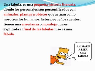 Una fábula, es una pequeña historia literaria,
donde los personajes son personificados con
animales, plantas u objetos que actúan como
nosotros los humanos. Estos pequeños cuentos,
tienen una enseñanza o moraleja que es
explicada al final de las fabulas. Eso es una
fábula.
ANIMATE!
A LEER
UNA
FABULA
 