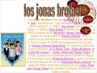 1. Los Jonas Brothers son una boy band estadounidense
   de pop compuesta por tres hermanos:Kevin Jonas (Paul
      Kevin Jonas II, n. 1987), Joe Jonas (Joseph Adam
   Jonas, n. 1989) y Nick Jonas (Nicholas Jerry Jonas, n.
   1992), originarios de Wyckoff, Nueva Jersey. El grupo
       pasó a ser propiedad de Disney Channel, quien lo
     compró a su disquera por varios millones de dolares.
    2. En el verano de 2008, protagonizaron la película
     de Disney Channel Camp Rock. La banda ha publicado
    cuatro álbumes: It's About Time, Jonas Brothers, A
    Little Bit Longer, y Lines, Vines and Trying Times. En
     2008, el grupo fue nominado para el premio al Mejor
   Artista Nuevo en losPremios Grammy y ganó el premio
  al Artista Revelación en los American Music Awards. En
    mayo de 2009, antes del lanzamiento de Lines, Vines
   and Trying Times han vendido 6 millones de álbumes en
                         todo el mundo.
 