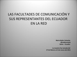 LAS FACULTADES DE COMUNICACIÓN Y SUS REPRESENTANTES DEL ECUADOR  EN LA RED María Belén Calvache  @mabescorpio Quito – Ecuador  La muestra fue tomada del  27 de febrero al 4 de marzo del 2011 