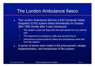 The London Ambulance fiasco
     ●      The London Ambulance Service (LAS) Computer Aided
            Despatch (CAD) system failed dramatically on October
            26th 1992 shortly after it was introduced:
             •      The system could not cope with the load placed on it by normal
                    use;
             •      The response to emergency calls was several hours;
             •      Ambulance communications failed and ambulances were lost
                    from the system.
     ●      A series of errors were made in the procurement, design,
            implementation, and introduction of the system.



©Ian Sommerville 2004          Software Engineering Case Studies          Slide 1
 