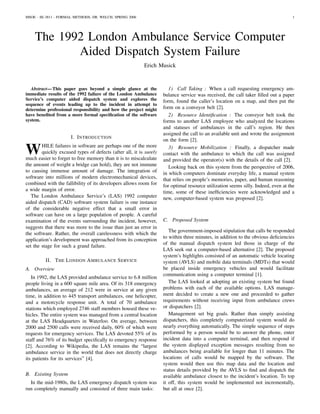 MSOE - SE-3811 - FORMAL METHODS, DR. WELCH, SPRING 2006                                                                             1




    The 1992 London Ambulance Service Computer
           Aided Dispatch System Failure
                                                          Erich Musick



   Abstract— This paper goes beyond a simple glance at the             1) Call Taking : When a call requesting emergency am-
immediate results of the 1992 failure of the London Ambulance       bulance service was received, the call taker ﬁlled out a paper
Service’s computer aided dispatch system and explores the           form, found the caller’s location on a map, and then put the
sequence of events leading up to the incident in attempt to
determine professional responsibility and how the project might     form on a conveyor belt [2].
have beneﬁted from a more formal speciﬁcation of the software          2) Resource Identiﬁcation : The conveyor belt took the
system.                                                             forms to another LAS employee who analyzed the locations
                                                                    and statuses of ambulances in the call’s region. He then
                                                                    assigned the call to an available unit and wrote the assignment
                      I. I NTRODUCTION
                                                                    on the form [2].

W       HILE failures in software are perhaps one of the more
        quickly excused types of defects (after all, it is surely
much easier to forget to free memory than it is to miscalculate
                                                                       3) Resource Mobilization : Finally, a dispatcher made
                                                                    contact with the ambulance to which the call was assigned
                                                                    and provided the operator(s) with the details of the call [2].
the amount of weight a bridge can hold), they are not immune           Looking back on this system from the perspective of 2006,
to causing immense amount of damage. The integration of             in which computers dominate everyday life, a manual system
software into millions of modern electromechanical devices,         that relies on people’s memories, paper, and human reasoning
combined with the fallibility of its developers allows room for     for optimal resource utilization seems silly. Indeed, even at the
a wide margin of error.                                             time, some of these inefﬁciencies were acknowledged and a
   The London Ambulance Service’s (LAS) 1992 computer               new, computer-based system was proposed [2].
aided dispatch (CAD) software system failure is one instance
of the considerable negative effect that a small error in
software can have on a large population of people. A careful
examination of the events surrounding the incident, however,        C. Proposed System
suggests that there was more to the issue than just an error in
                                                                       The government-imposed stipulation that calls be responded
the software. Rather, the overall carelessness with which the
                                                                    to within three minutes, in addition to the obvious deﬁciencies
application’s development was approached from its conception
                                                                    of the manual dispatch system led those in charge of the
set the stage for such a grand failure.
                                                                    LAS seek out a computer-based alternative [2]. The proposed
                                                                    system’s highlights consisted of an automatic vehicle locating
         II. T HE L ONDON A MBULANCE S ERVICE                       system (AVLS) and mobile data terminals (MDTs) that would
A. Overview                                                         be placed inside emergency vehicles and would facilitate
                                                                    communication using a computer terminal [1].
   In 1992, the LAS provided ambulance service to 6.8 million
people living in a 600 square mile area. Of its 318 emergency          The LAS looked at adopting an existing system but found
ambulances, an average of 212 were in service at any given          problems with each of the available options. LAS manage-
time, in addition to 445 transport ambulances, one helicopter,      ment decided to create a new one and proceeded to gather
and a motorcycle response unit. A total of 70 ambulance             requirements without receiving input from ambulance crews
stations which employed 2746 staff members housed these ve-         or dispatchers [2].
hicles. The entire system was managed from a central location          Management set big goals. Rather than simply assisting
at the LAS Headquarters in Waterloo. On average, between            dispatchers, this completely computerized system would do
2000 and 2500 calls were received daily, 60% of which were          nearly everything automatically. The simple sequence of steps
requests for emergency services. The LAS devoted 55% of its         performed by a person would be to answer the phone, enter
staff and 76% of its budget speciﬁcally to emergency response       incident data into a computer terminal, and then respond if
[2]. According to Wikipedia, the LAS remains the “largest           the system displayed exception messages resulting from no
ambulance service in the world that does not directly charge        ambulances being available for longer than 11 minutes. The
its patients for its services” [4].                                 locations of calls would be mapped by the software. The
                                                                    system would then use this map data and the location and
                                                                    status details provided by the AVLS to ﬁnd and dispatch the
B. Existing System                                                  available ambulance closest to the incident’s location. To top
  In the mid-1980s, the LAS emergency dispatch system was           it off, this system would be implemented not incrementally,
run completely manually and consisted of three main tasks:          but all at once [2].
 