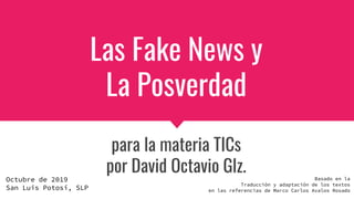 Las Fake News y
La Posverdad
para la materia TICs
por David Octavio Glz.
Octubre de 2019
San Luis Potosí, SLP
Basado en la
Traducción y adaptación de los textos
en las referencias de Marco Carlos Avalos Rosado
 