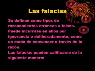 Las falacias
Se definen como tipos de
razonamientos erróneos o falsos.
Puede incurrirse en ellos por
ignorancia o deliberadamente, como
un modo de convencer a través de la
razón.
Las falacias pueden calificarse de la
siguiente manera:
 