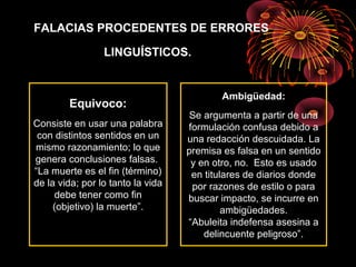 FALACIAS PROCEDENTES DE ERRORES
LINGUÍSTICOS.
Equivoco:
Consiste en usar una palabra
con distintos sentidos en un
mismo razonamiento; lo que
genera conclusiones falsas.
“La muerte es el fin (término)
de la vida; por lo tanto la vida
debe tener como fin
(objetivo) la muerte”.
Ambigüedad:
Se argumenta a partir de una
formulación confusa debido a
una redacción descuidada. La
premisa es falsa en un sentido
y en otro, no. Esto es usado
en titulares de diarios donde
por razones de estilo o para
buscar impacto, se incurre en
ambigüedades.
“Abuleita indefensa asesina a
delincuente peligroso”.
 