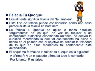  Falacia Tu Quoque
 Literalmente significa falacia del “tú también”.
 Este tipo de falacia puede considerarse como una caso
particular de la falacia ad hominem.
 La falacia tu quoque se aplica a todos aquellos
"argumentos" en los que, en vez de replicar a un
contrincante dialéctico exponiendo razones, se desvía la
cuestión recordando lo que tal contrincante ha dicho o
hecho en el pasado con el objetivo de señalar la falsedad
de lo que en esos momentos tal contrincante está
defendiendo.
 El esquema formal de la falacia tu quoque es la siguiente:
A afirma P, A en el pasado afirmaba todo lo contrario
Por lo tanto, P es falso.
 