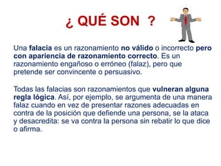 ¿ QUÉ SON ?
Una falacia es un razonamiento no válido o incorrecto pero
con apariencia de razonamiento correcto. Es un
razonamiento engañoso o erróneo (falaz), pero que
pretende ser convincente o persuasivo.
Todas las falacias son razonamientos que vulneran alguna
regla lógica. Así, por ejemplo, se argumenta de una manera
falaz cuando en vez de presentar razones adecuadas en
contra de la posición que defiende una persona, se la ataca
y desacredita: se va contra la persona sin rebatir lo que dice
o afirma.
 