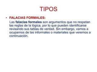 TIPOS
• FALACIAS FORMALES:
Las falacias formales son argumentos que no respetan
las reglas de la lógica, por lo que pueden identificarse
revisando sus tablas de verdad. Sin embargo, vamos a
ocuparnos de las informales o materiales que veremos a
continuación.
 