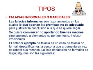 TIPOS
• FALACIAS INFORMALES O MATERIALES:
Las falacias informales son razonamientos en los
cuales lo que aportan las premisas no es adecuado
para justificar la conclusión a la que se quiere llegar.
Se quiere convencer no aportando buenas razones
sino apelando a elementos no pertinentes o, incluso,
irracionales.
El anterior ejemplo de falacia es un caso de falacia no
formal: descalificamos la persona que argumenta en vez
de rebatir sus razones. La lista de falacias no formales es
larga; algunas son las siguientes:
 
